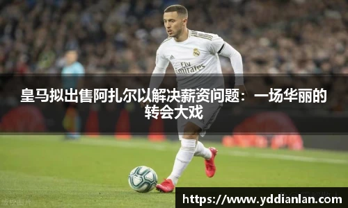 皇马拟出售阿扎尔以解决薪资问题：一场华丽的转会大戏
