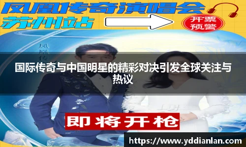 国际传奇与中国明星的精彩对决引发全球关注与热议